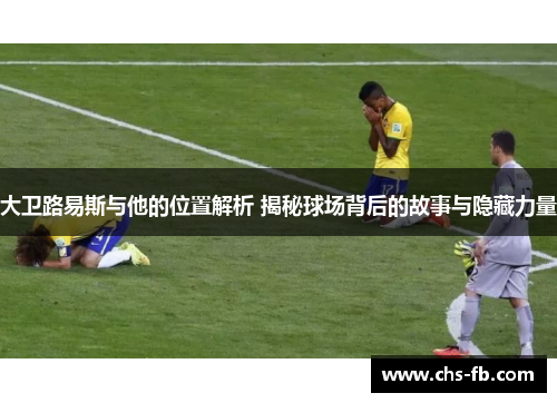 大卫路易斯与他的位置解析 揭秘球场背后的故事与隐藏力量