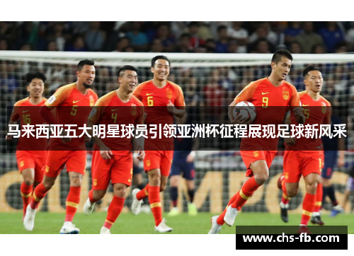 马来西亚五大明星球员引领亚洲杯征程展现足球新风采 马来西亚五大明星球员引领亚洲杯征程展现足球新风采