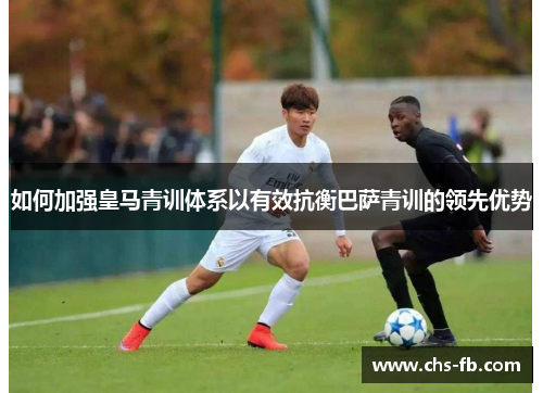 如何加强皇马青训体系以有效抗衡巴萨青训的领先优势