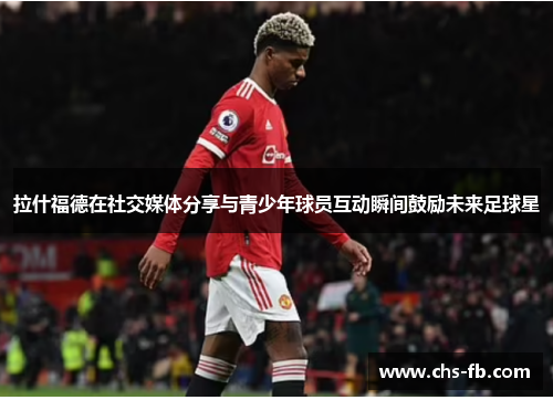 拉什福德在社交媒体分享与青少年球员互动瞬间鼓励未来足球星