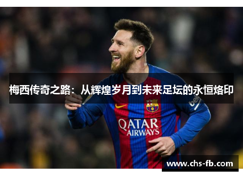 梅西传奇之路：从辉煌岁月到未来足坛的永恒烙印