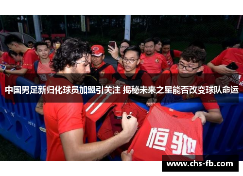 中国男足新归化球员加盟引关注 揭秘未来之星能否改变球队命运