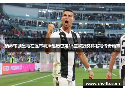 纳乔带领皇马在温布利捧起历史第15座欧冠奖杯书写传奇篇章